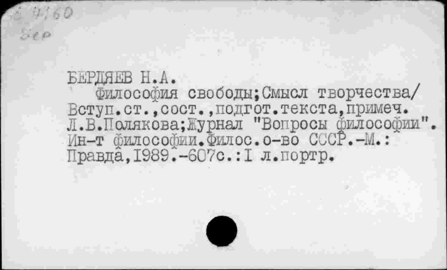 ﻿БЕРДЯЕВ Н.А.
Философия свободы;Смысл творчества/ Вступ.ст.,сост.»подгот.текста,примеч. Л. В. Полякова; Ку риал ’’Вопросы философии”. Ин-т философии.Фил ос.о-во СССР.-М.: Правда, 1989. -607с .:1л. портр.